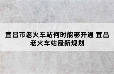 宜昌市老火车站何时能够开通 宜昌老火车站最新规划